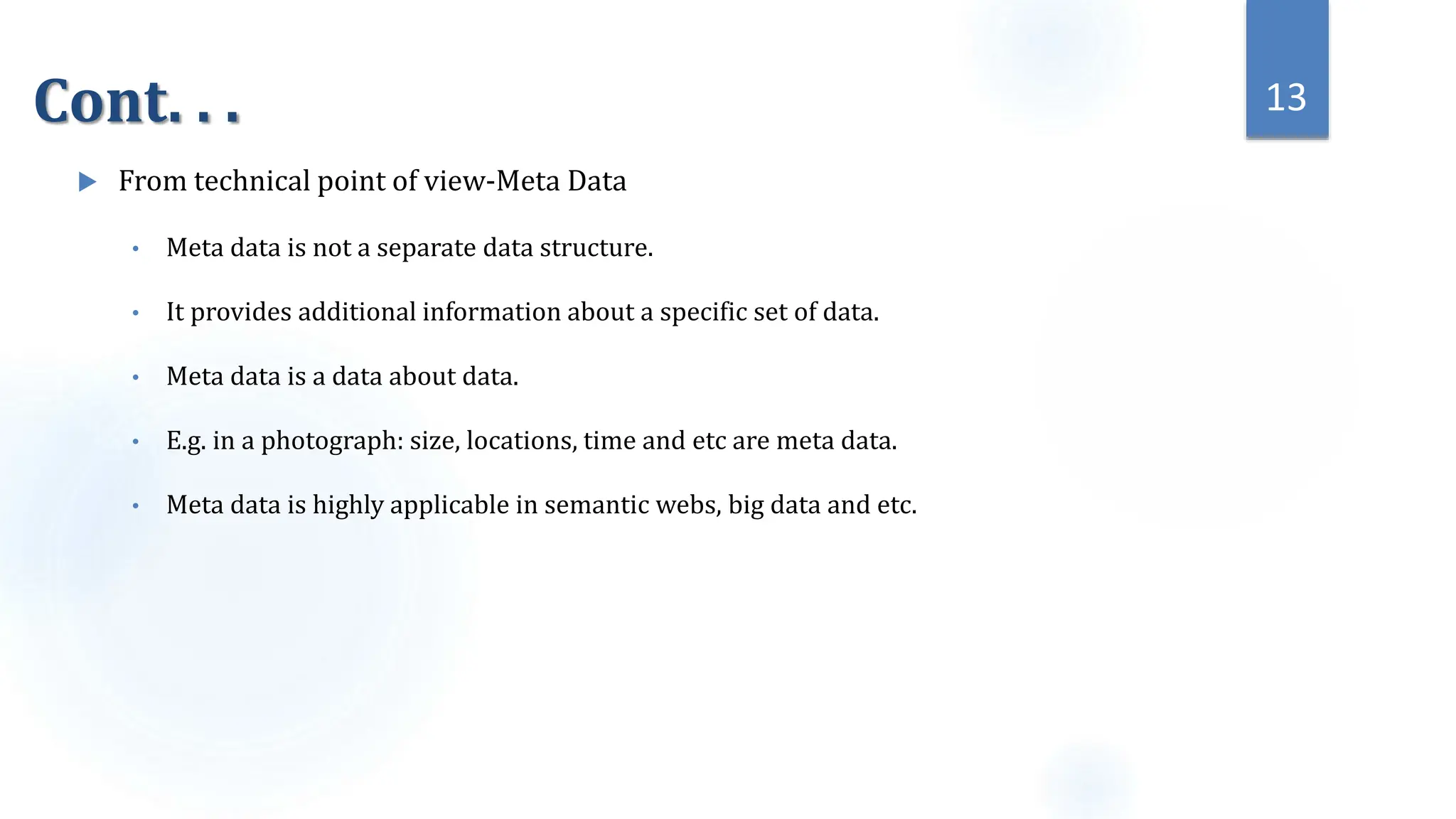 Cont. . .
 From technical point of view-Meta Data
• Meta data is not a separate data structure.
• It provides additional information about a specific set of data.
• Meta data is a data about data.
• E.g. in a photograph: size, locations, time and etc are meta data.
• Meta data is highly applicable in semantic webs, big data and etc.
13
 