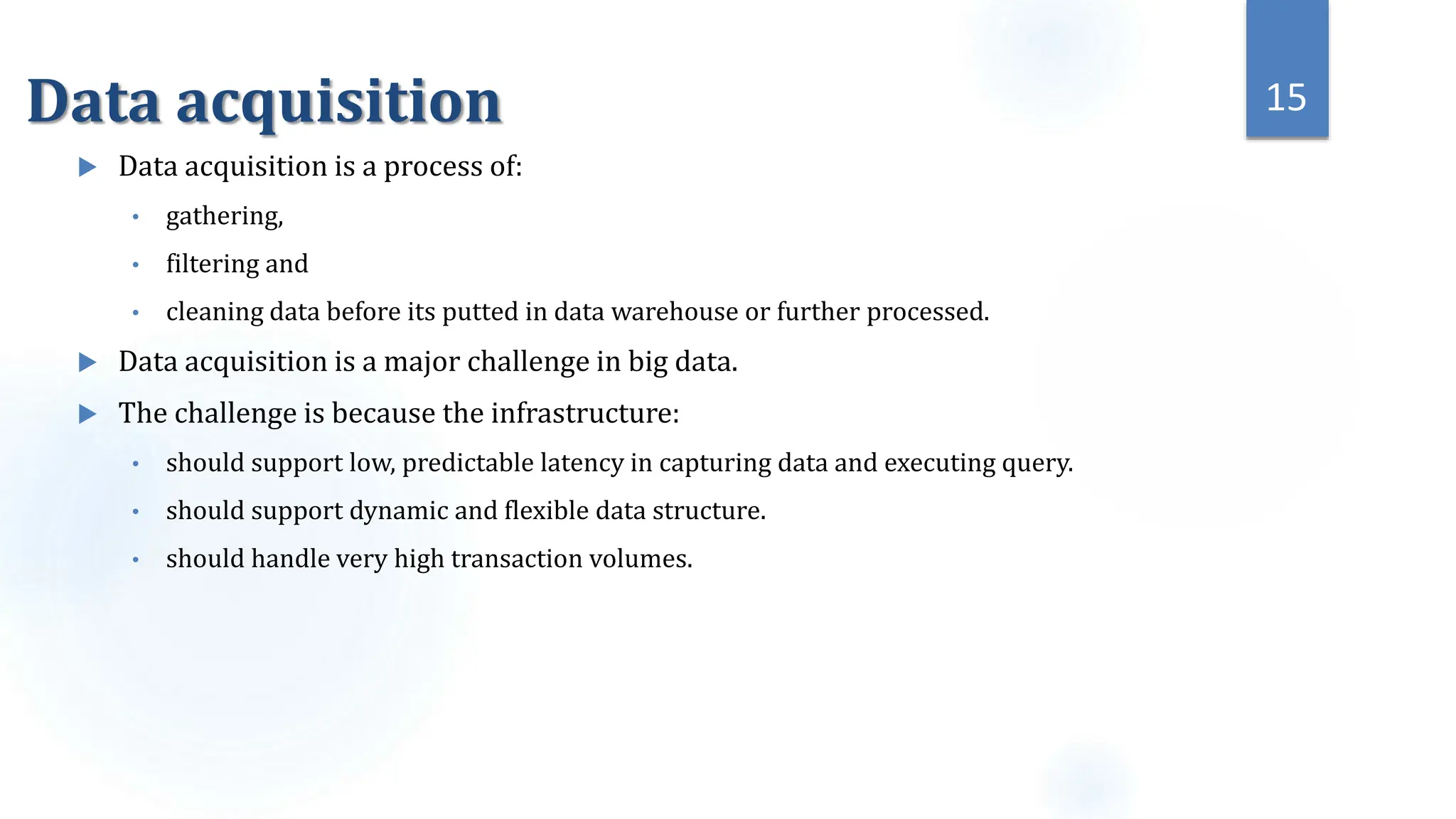 Data acquisition
 Data acquisition is a process of:
• gathering,
• filtering and
• cleaning data before its putted in data warehouse or further processed.
 Data acquisition is a major challenge in big data.
 The challenge is because the infrastructure:
• should support low, predictable latency in capturing data and executing query.
• should support dynamic and flexible data structure.
• should handle very high transaction volumes.
15
 