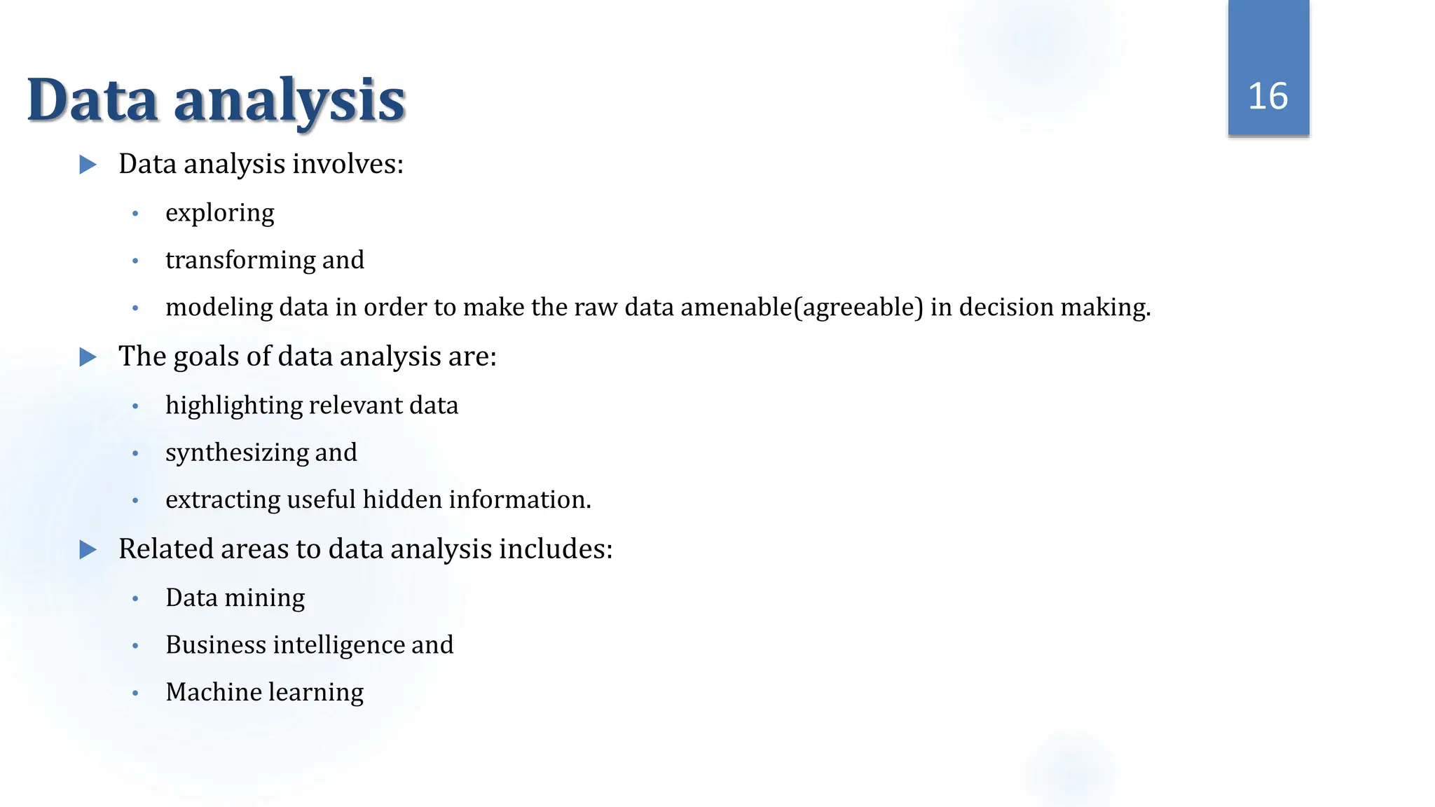 Data analysis
 Data analysis involves:
• exploring
• transforming and
• modeling data in order to make the raw data amenable(agreeable) in decision making.
 The goals of data analysis are:
• highlighting relevant data
• synthesizing and
• extracting useful hidden information.
 Related areas to data analysis includes:
• Data mining
• Business intelligence and
• Machine learning
16
 