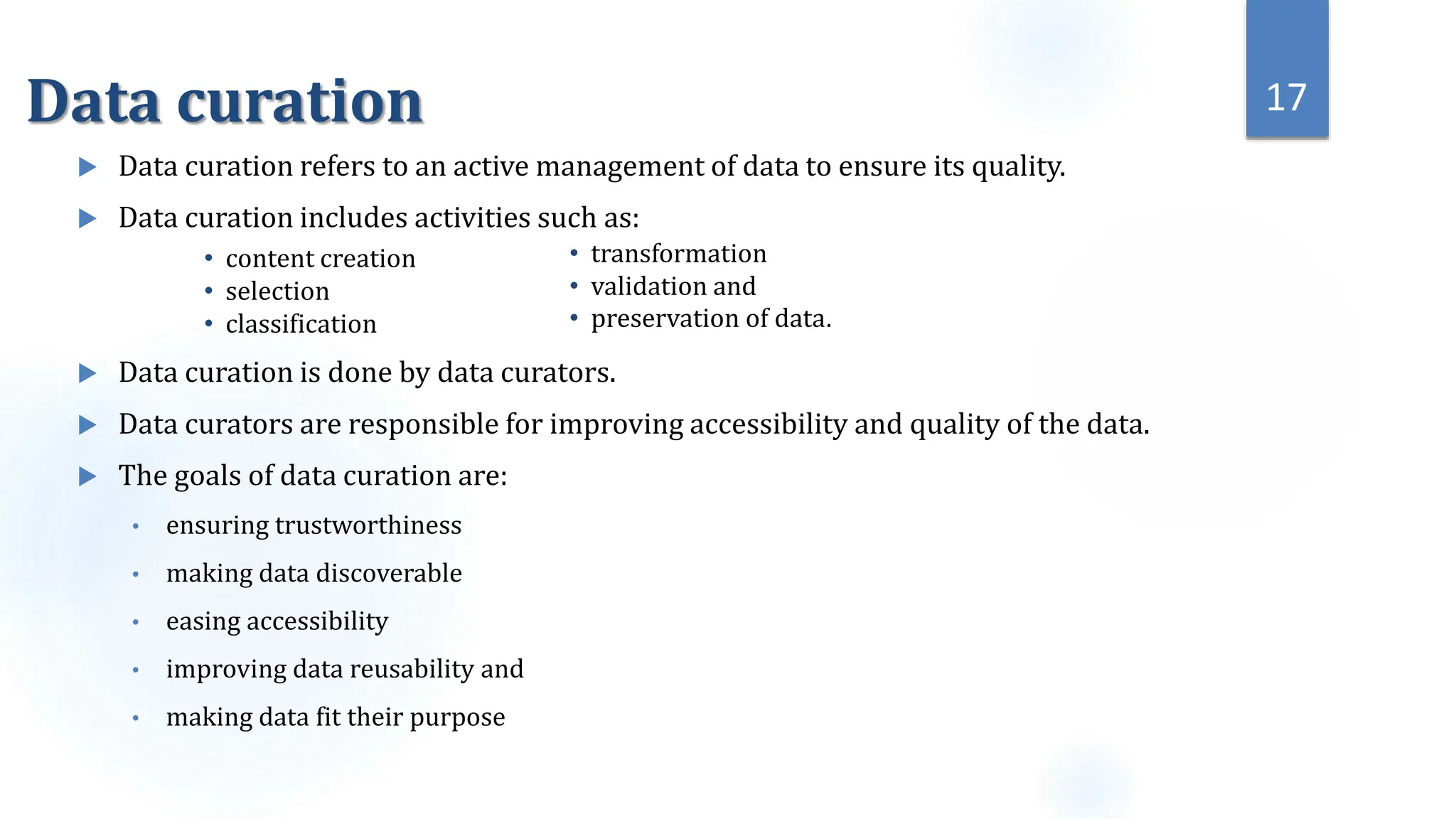 Data curation
 Data curation refers to an active management of data to ensure its quality.
 Data curation includes activities such as:
 Data curation is done by data curators.
 Data curators are responsible for improving accessibility and quality of the data.
 The goals of data curation are:
• ensuring trustworthiness
• making data discoverable
• easing accessibility
• improving data reusability and
• making data fit their purpose
17
• content creation
• selection
• classification
• transformation
• validation and
• preservation of data.
 