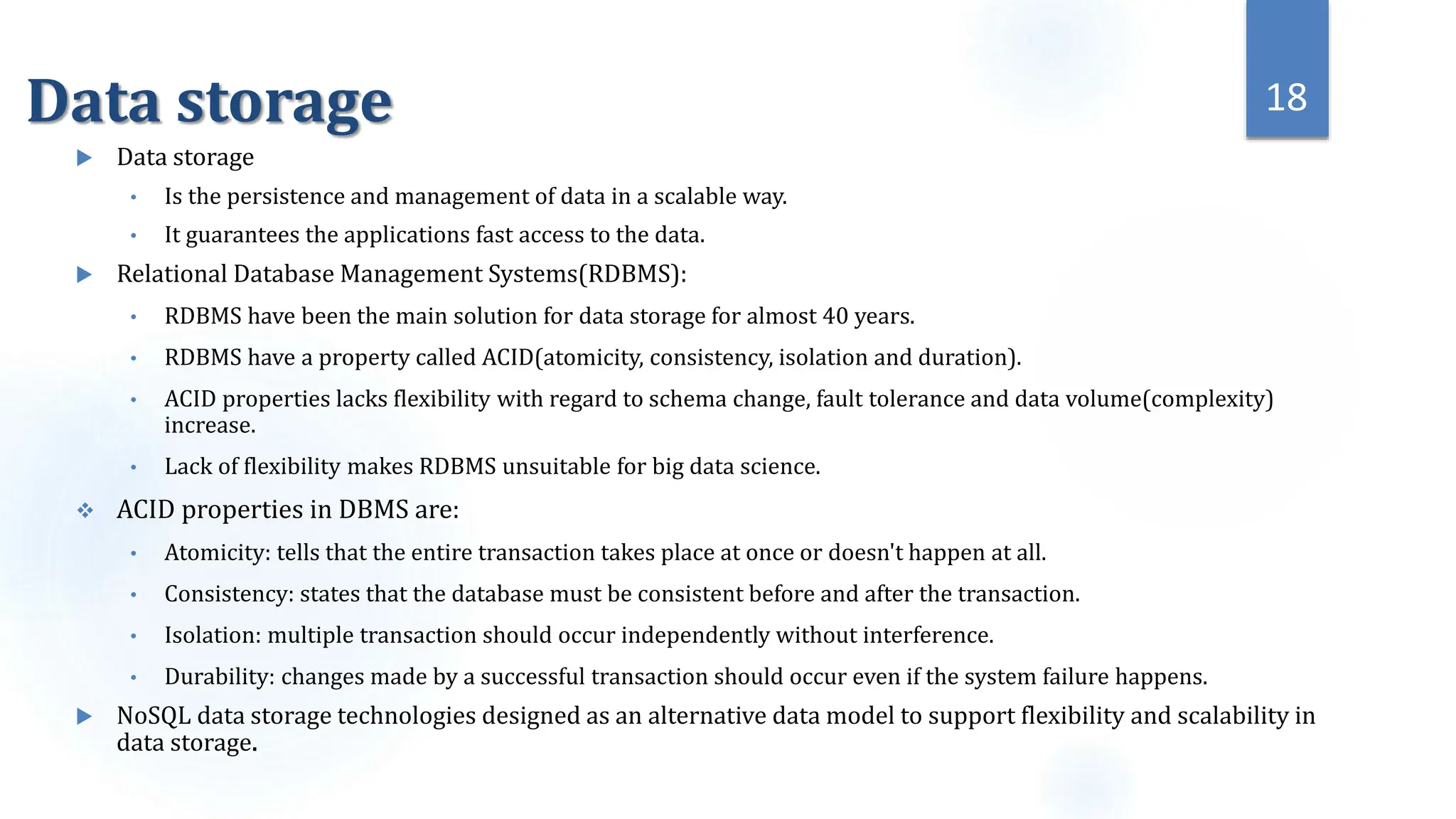 Data storage
 Data storage
• Is the persistence and management of data in a scalable way.
• It guarantees the applications fast access to the data.
 Relational Database Management Systems(RDBMS):
• RDBMS have been the main solution for data storage for almost 40 years.
• RDBMS have a property called ACID(atomicity, consistency, isolation and duration).
• ACID properties lacks flexibility with regard to schema change, fault tolerance and data volume(complexity)
increase.
• Lack of flexibility makes RDBMS unsuitable for big data science.
 ACID properties in DBMS are:
• Atomicity: tells that the entire transaction takes place at once or doesn't happen at all.
• Consistency: states that the database must be consistent before and after the transaction.
• Isolation: multiple transaction should occur independently without interference.
• Durability: changes made by a successful transaction should occur even if the system failure happens.
 NoSQL data storage technologies designed as an alternative data model to support flexibility and scalability in
data storage.
18
 