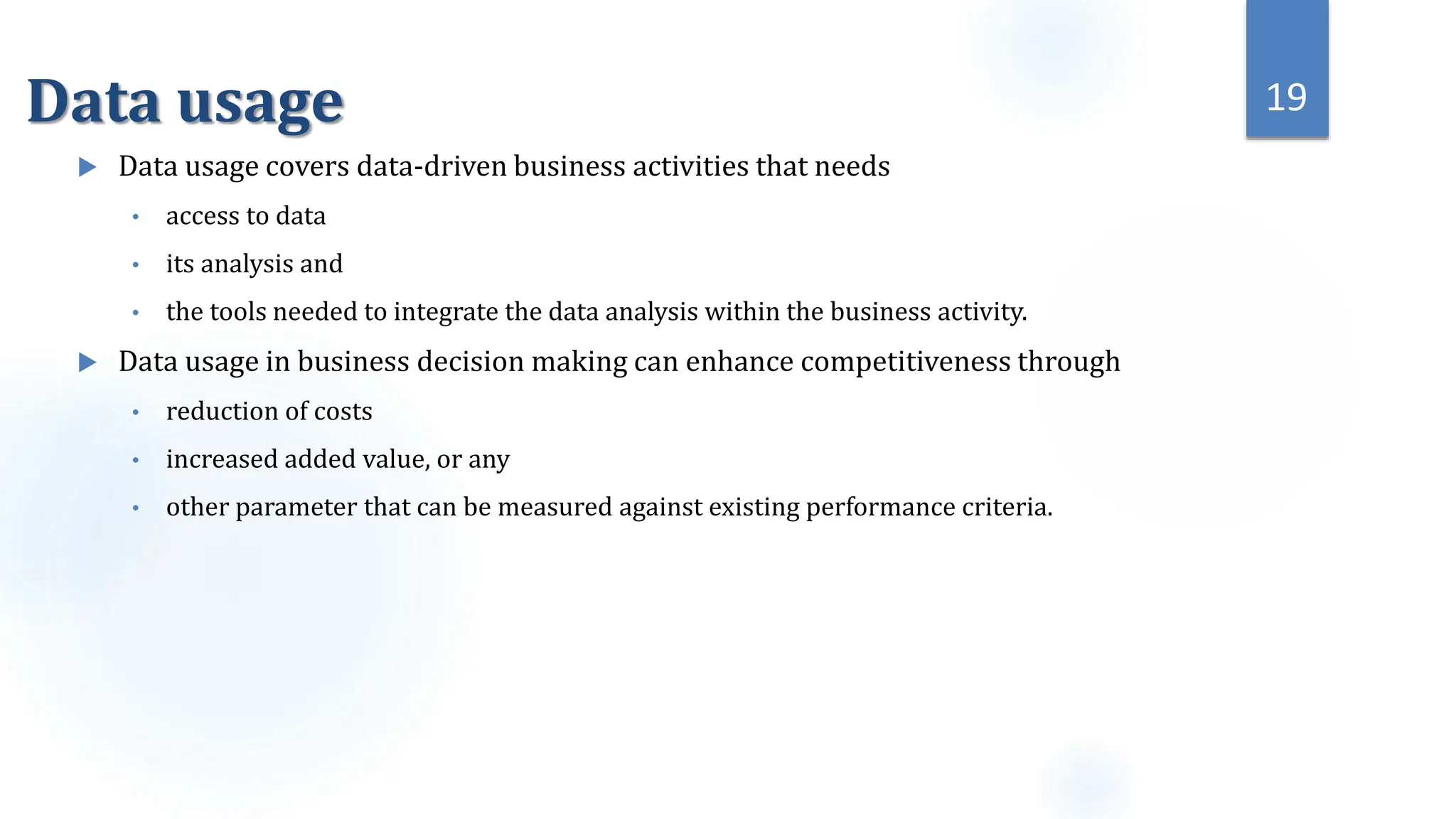 Data usage
 Data usage covers data-driven business activities that needs
• access to data
• its analysis and
• the tools needed to integrate the data analysis within the business activity.
 Data usage in business decision making can enhance competitiveness through
• reduction of costs
• increased added value, or any
• other parameter that can be measured against existing performance criteria.
19
 