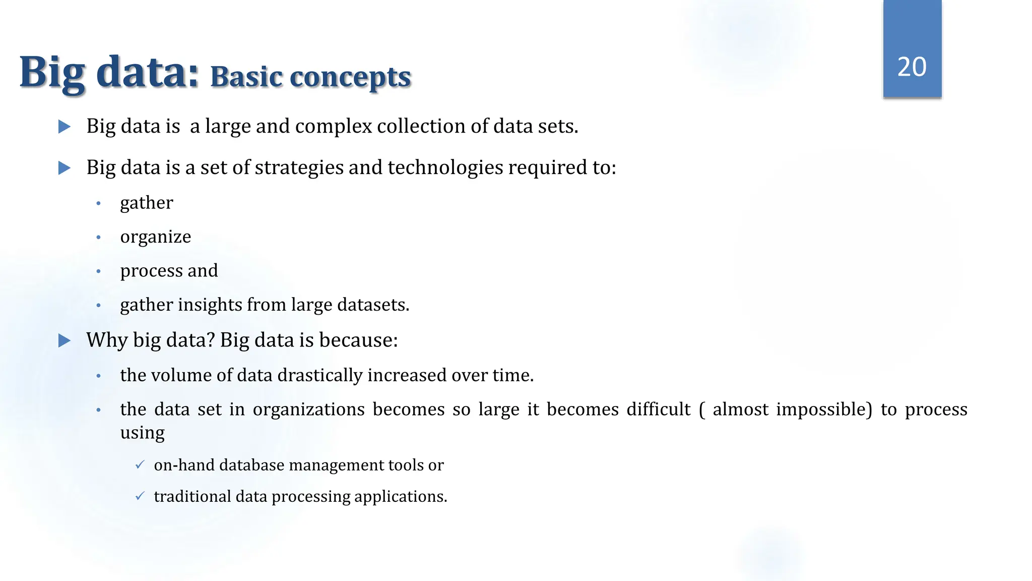 Big data: Basic concepts
 Big data is a large and complex collection of data sets.
 Big data is a set of strategies and technologies required to:
• gather
• organize
• process and
• gather insights from large datasets.
 Why big data? Big data is because:
• the volume of data drastically increased over time.
• the data set in organizations becomes so large it becomes difficult ( almost impossible) to process
using
 on-hand database management tools or
 traditional data processing applications.
20
 