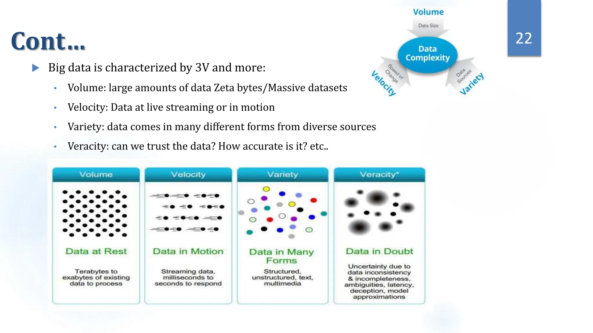 Cont…
 Big data is characterized by 3V and more:
• Volume: large amounts of data Zeta bytes/Massive datasets
• Velocity: Data at live streaming or in motion
• Variety: data comes in many different forms from diverse sources
• Veracity: can we trust the data? How accurate is it? etc..
22
 