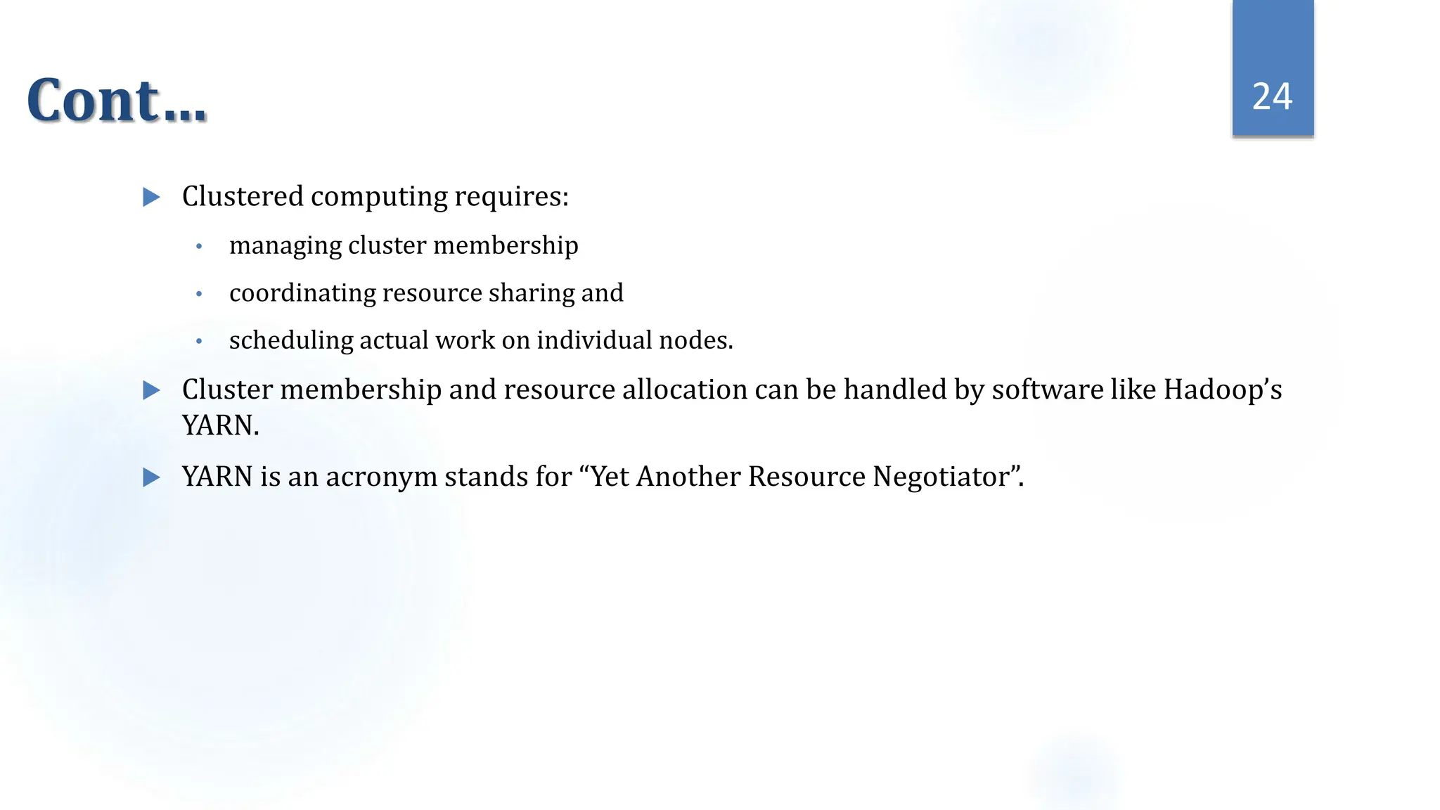 Cont…
 Clustered computing requires:
• managing cluster membership
• coordinating resource sharing and
• scheduling actual work on individual nodes.
 Cluster membership and resource allocation can be handled by software like Hadoop’s
YARN.
 YARN is an acronym stands for “Yet Another Resource Negotiator”.
24
 