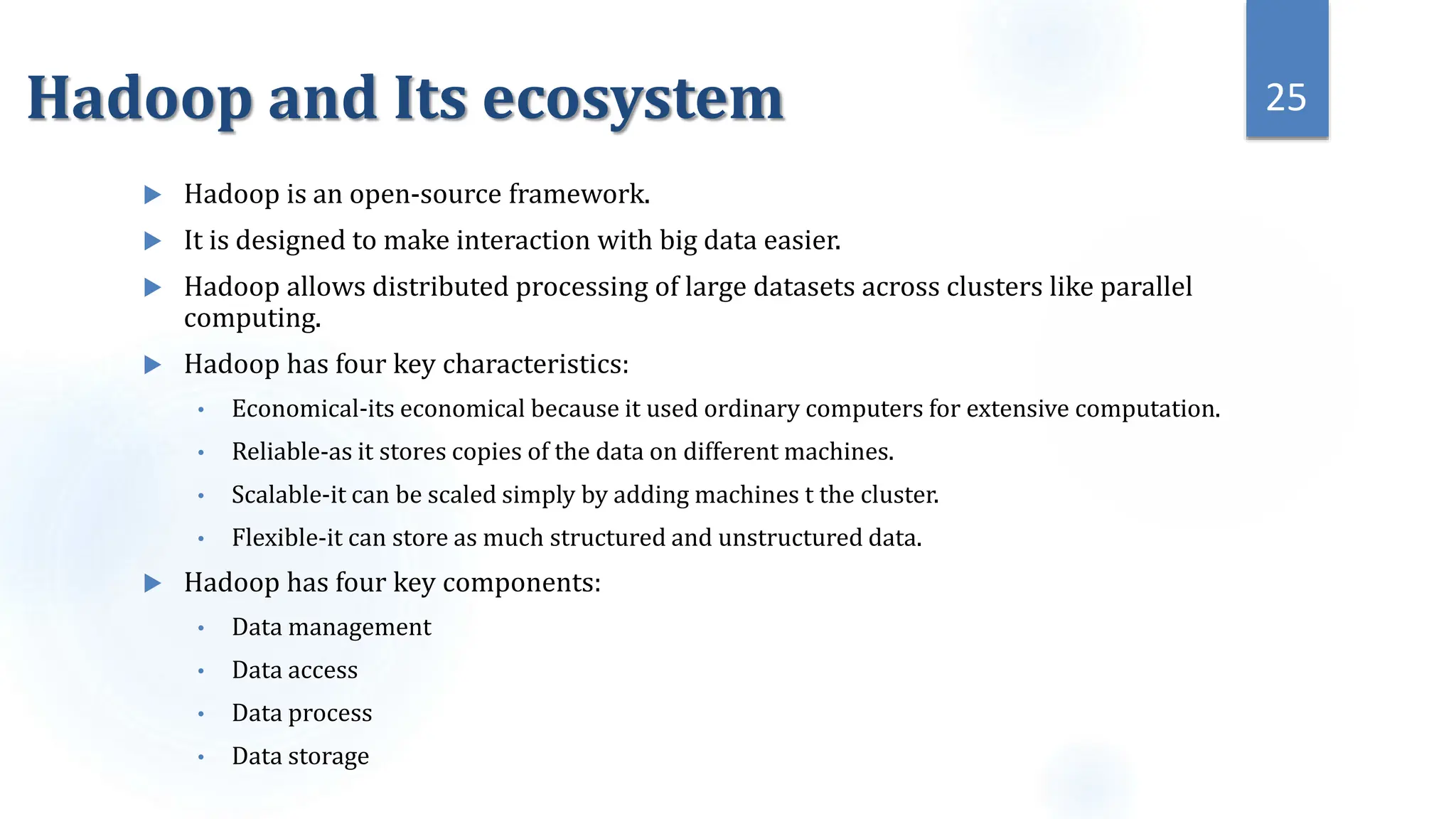 Hadoop and Its ecosystem
 Hadoop is an open-source framework.
 It is designed to make interaction with big data easier.
 Hadoop allows distributed processing of large datasets across clusters like parallel
computing.
 Hadoop has four key characteristics:
• Economical-its economical because it used ordinary computers for extensive computation.
• Reliable-as it stores copies of the data on different machines.
• Scalable-it can be scaled simply by adding machines t the cluster.
• Flexible-it can store as much structured and unstructured data.
 Hadoop has four key components:
• Data management
• Data access
• Data process
• Data storage
25
 