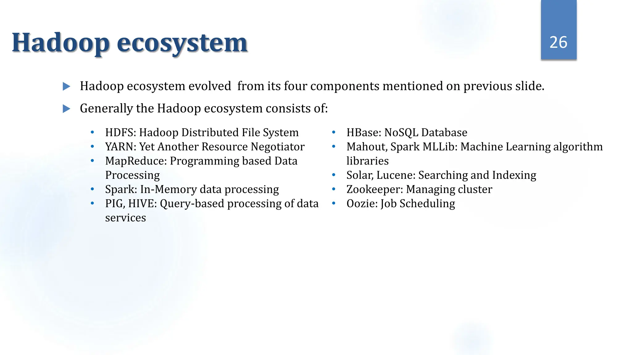 Hadoop ecosystem
 Hadoop ecosystem evolved from its four components mentioned on previous slide.
 Generally the Hadoop ecosystem consists of:
26
• HDFS: Hadoop Distributed File System
• YARN: Yet Another Resource Negotiator
• MapReduce: Programming based Data
Processing
• Spark: In-Memory data processing
• PIG, HIVE: Query-based processing of data
services
• HBase: NoSQL Database
• Mahout, Spark MLLib: Machine Learning algorithm
libraries
• Solar, Lucene: Searching and Indexing
• Zookeeper: Managing cluster
• Oozie: Job Scheduling
 