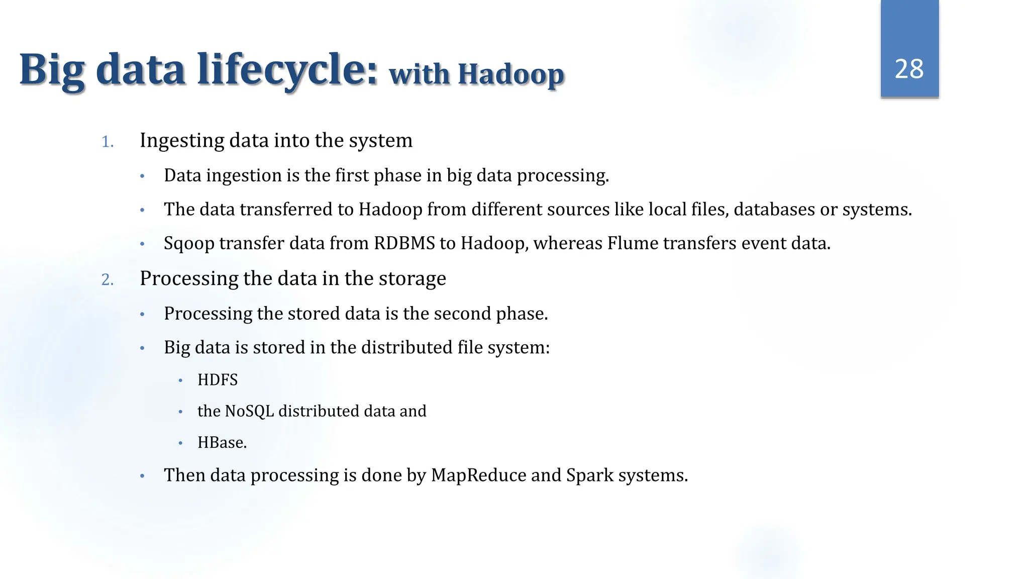 Big data lifecycle: with Hadoop
1. Ingesting data into the system
• Data ingestion is the first phase in big data processing.
• The data transferred to Hadoop from different sources like local files, databases or systems.
• Sqoop transfer data from RDBMS to Hadoop, whereas Flume transfers event data.
2. Processing the data in the storage
• Processing the stored data is the second phase.
• Big data is stored in the distributed file system:
• HDFS
• the NoSQL distributed data and
• HBase.
• Then data processing is done by MapReduce and Spark systems.
28
 