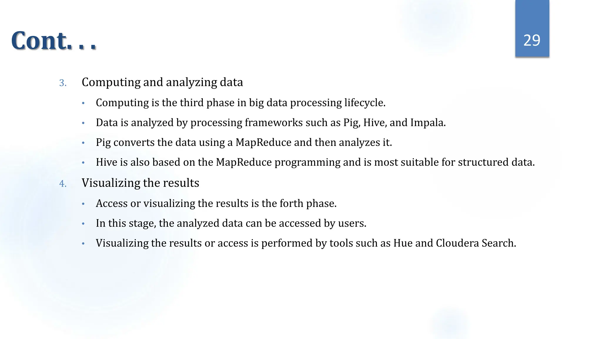 Cont. . .
3. Computing and analyzing data
• Computing is the third phase in big data processing lifecycle.
• Data is analyzed by processing frameworks such as Pig, Hive, and Impala.
• Pig converts the data using a MapReduce and then analyzes it.
• Hive is also based on the MapReduce programming and is most suitable for structured data.
4. Visualizing the results
• Access or visualizing the results is the forth phase.
• In this stage, the analyzed data can be accessed by users.
• Visualizing the results or access is performed by tools such as Hue and Cloudera Search.
29
 