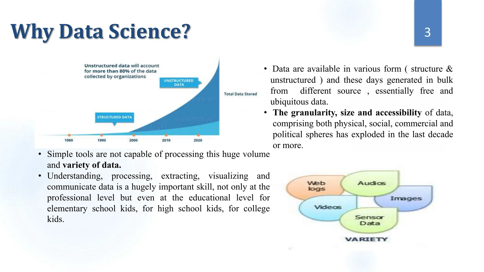 • Simple tools are not capable of processing this huge volume
and variety of data.
• Understanding, processing, extracting, visualizing and
communicate data is a hugely important skill, not only at the
professional level but even at the educational level for
elementary school kids, for high school kids, for college
kids.
• Data are available in various form ( structure &
unstructured ) and these days generated in bulk
from different source , essentially free and
ubiquitous data.
• The granularity, size and accessibility of data,
comprising both physical, social, commercial and
political spheres has exploded in the last decade
or more.
3
Why Data Science?
 
