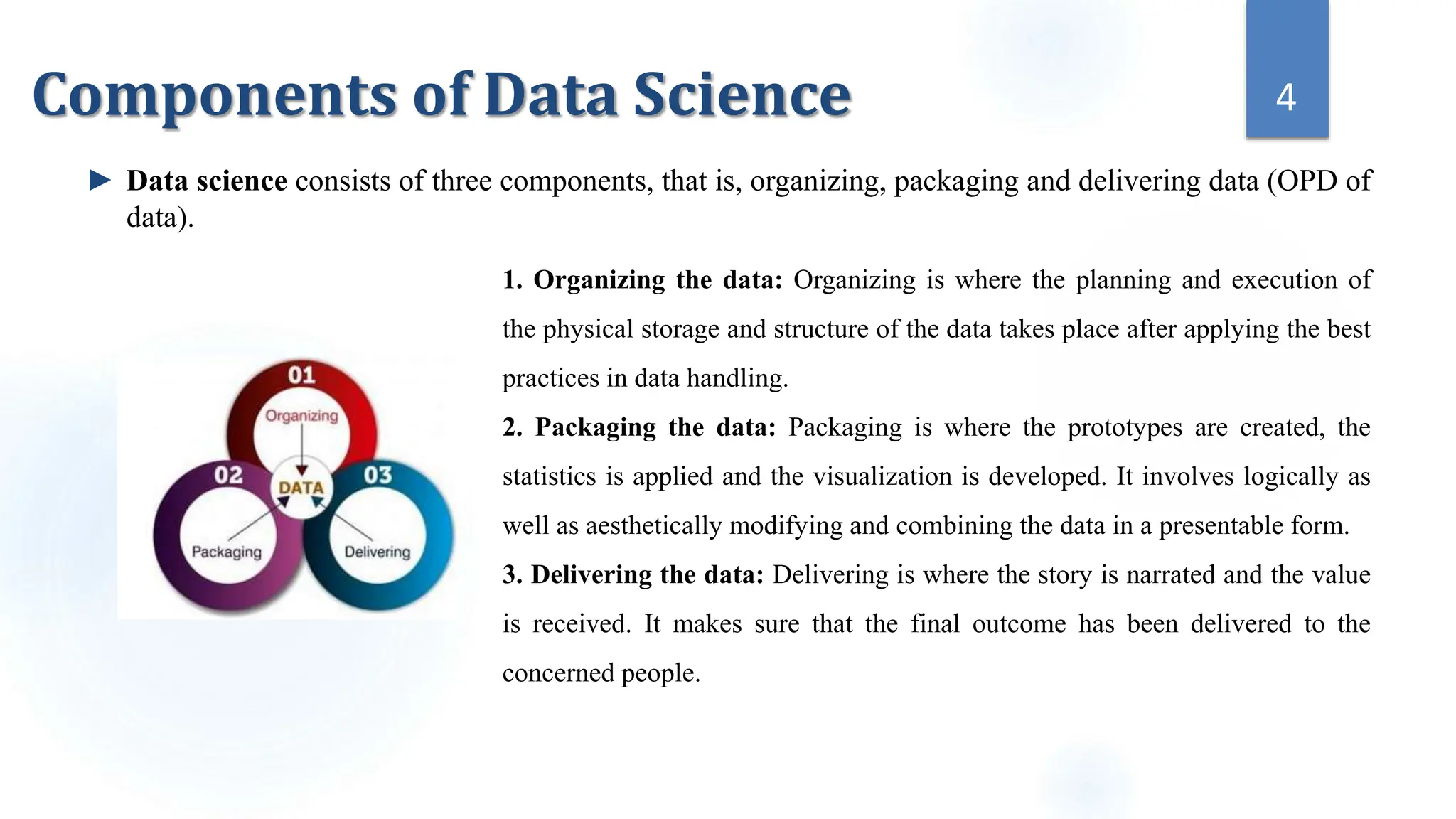1. Organizing the data: Organizing is where the planning and execution of
the physical storage and structure of the data takes place after applying the best
practices in data handling.
2. Packaging the data: Packaging is where the prototypes are created, the
statistics is applied and the visualization is developed. It involves logically as
well as aesthetically modifying and combining the data in a presentable form.
3. Delivering the data: Delivering is where the story is narrated and the value
is received. It makes sure that the final outcome has been delivered to the
concerned people.
4
Components of Data Science
► Data science consists of three components, that is, organizing, packaging and delivering data (OPD of
data).
 