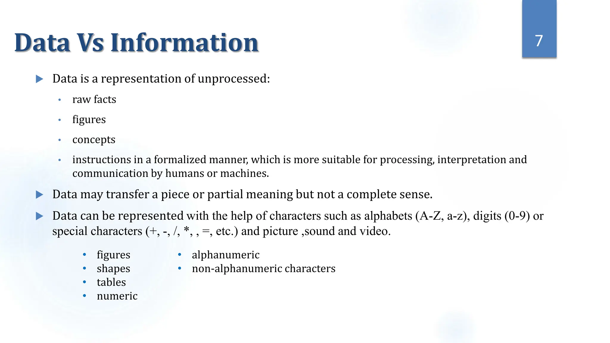 Data Vs Information
 Data is a representation of unprocessed:
• raw facts
• figures
• concepts
• instructions in a formalized manner, which is more suitable for processing, interpretation and
communication by humans or machines.
 Data may transfer a piece or partial meaning but not a complete sense.
 Data can be represented with the help of characters such as alphabets (A-Z, a-z), digits (0-9) or
special characters (+, -, /, *, , =, etc.) and picture ,sound and video.
7
• figures
• shapes
• tables
• numeric
• alphanumeric
• non-alphanumeric characters
 