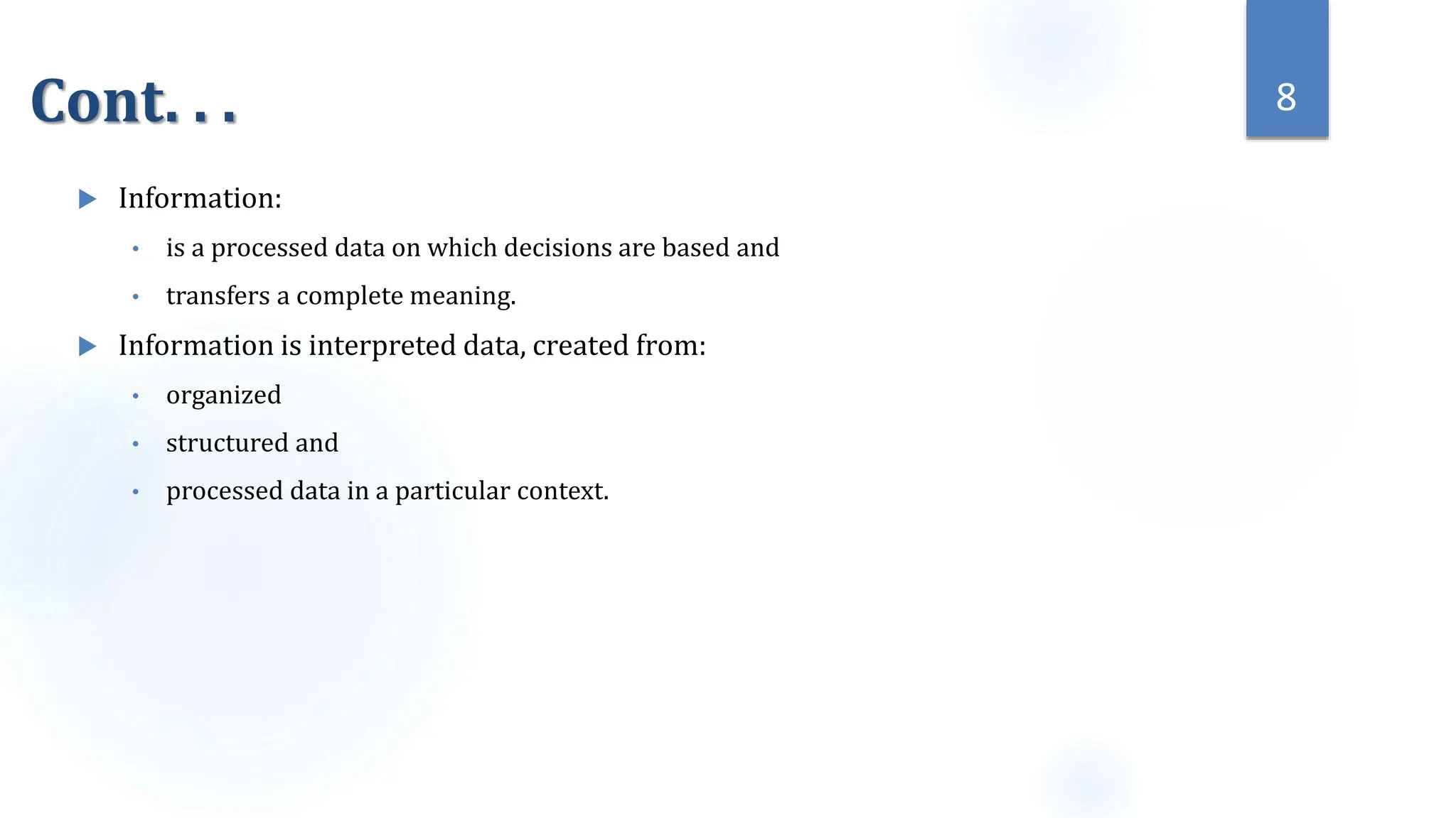 Cont. . .
 Information:
• is a processed data on which decisions are based and
• transfers a complete meaning.
 Information is interpreted data, created from:
• organized
• structured and
• processed data in a particular context.
8
 