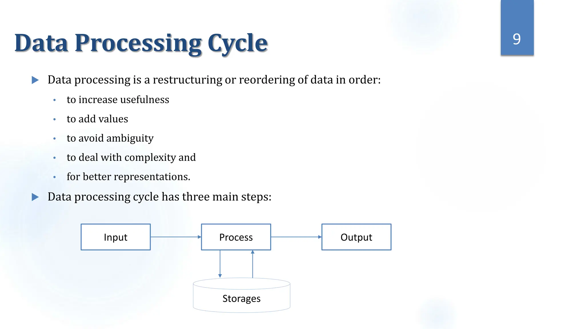 Data Processing Cycle
 Data processing is a restructuring or reordering of data in order:
• to increase usefulness
• to add values
• to avoid ambiguity
• to deal with complexity and
• for better representations.
 Data processing cycle has three main steps:
9
Input Process Output
Storages
 