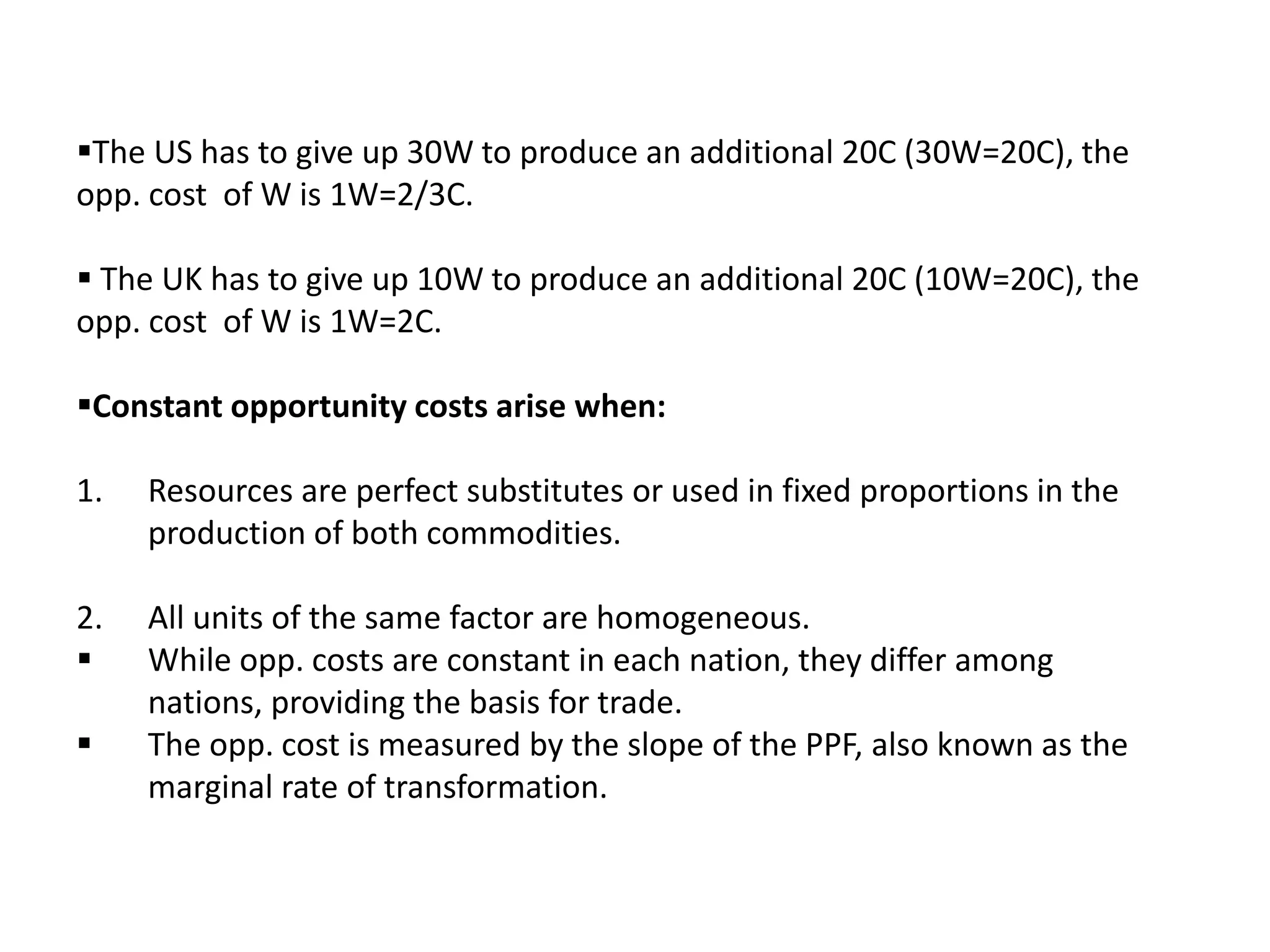 The US has to give up 30W to produce an additional 20C (30W=20C), the
opp. cost of W is 1W=2/3C.
 The UK has to give up 10W to produce an additional 20C (10W=20C), the
opp. cost of W is 1W=2C.
Constant opportunity costs arise when:
1. Resources are perfect substitutes or used in fixed proportions in the
production of both commodities.
2. All units of the same factor are homogeneous.
 While opp. costs are constant in each nation, they differ among
nations, providing the basis for trade.
 The opp. cost is measured by the slope of the PPF, also known as the
marginal rate of transformation.
 