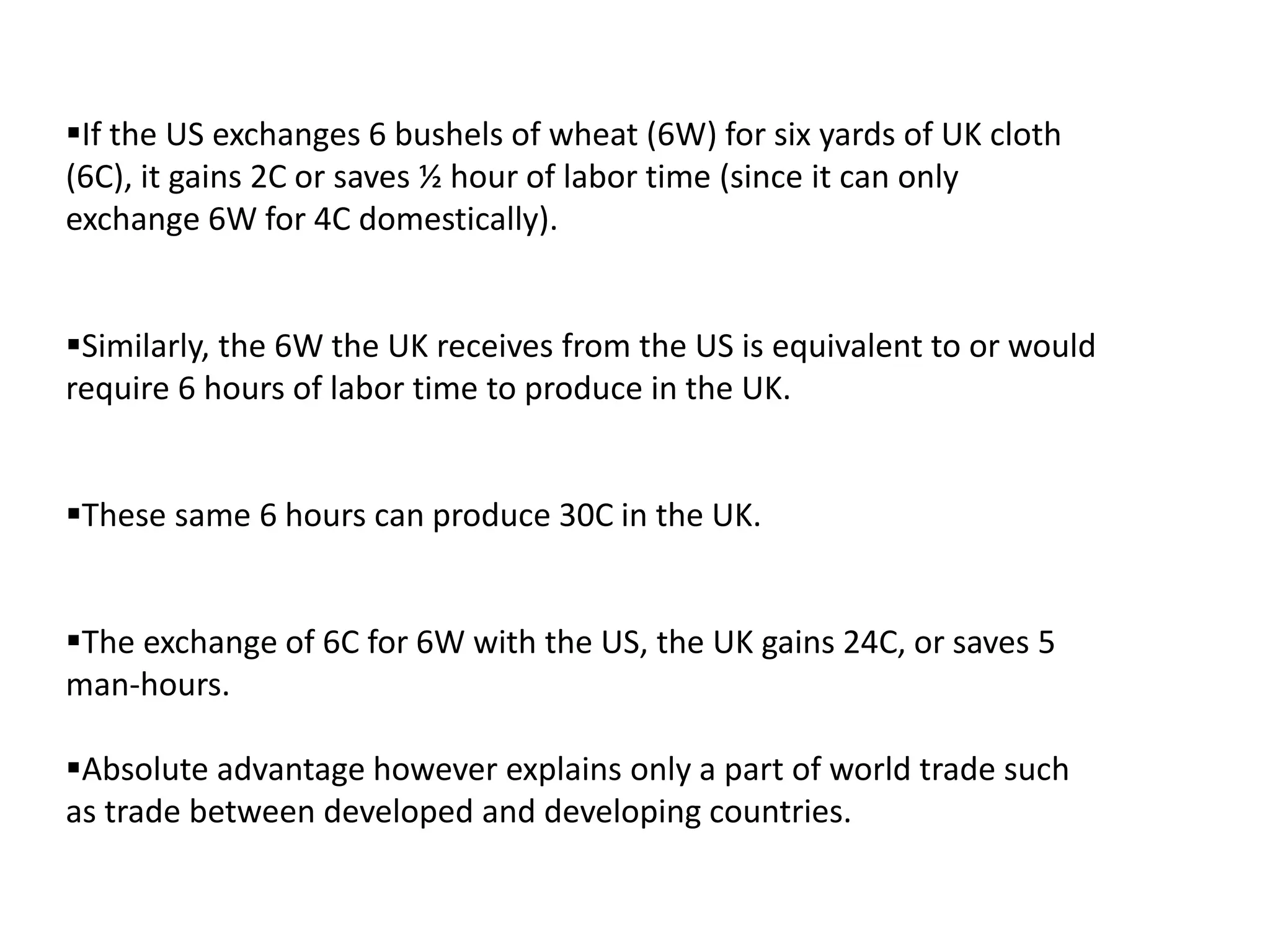 If the US exchanges 6 bushels of wheat (6W) for six yards of UK cloth
(6C), it gains 2C or saves ½ hour of labor time (since it can only
exchange 6W for 4C domestically).
Similarly, the 6W the UK receives from the US is equivalent to or would
require 6 hours of labor time to produce in the UK.
These same 6 hours can produce 30C in the UK.
The exchange of 6C for 6W with the US, the UK gains 24C, or saves 5
man-hours.
Absolute advantage however explains only a part of world trade such
as trade between developed and developing countries.
 