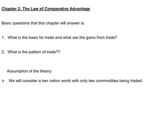 Chapter 2: The Law of Comparative Advantage
Basic questions that this chapter will answer is:
1. What is the basis for trade and what are the gains from trade?
2. What is the pattern of trade??
Assumption of the theory:
 We will consider a two nation world with only two commodities being traded.
 