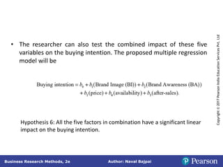 Author: Naval Bajpai
Business Research Methods, 2e
Copyright
©
2017
Pearson
India
Education
Services
Pvt.
Ltd
• The researcher can also test the combined impact of these five
variables on the buying intention. The proposed multiple regression
model will be
Hypothesis 6: All the five factors in combination have a significant linear
impact on the buying intention.
 