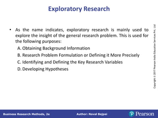 Author: Naval Bajpai
Business Research Methods, 2e
Copyright
©
2017
Pearson
India
Education
Services
Pvt.
Ltd
Exploratory Research
• As the name indicates, exploratory research is mainly used to
explore the insight of the general research problem. This is used for
the following purposes:
A. Obtaining Background Information
B. Research Problem Formulation or Defining it More Precisely
C. Identifying and Defining the Key Research Variables
D. Developing Hypotheses
 