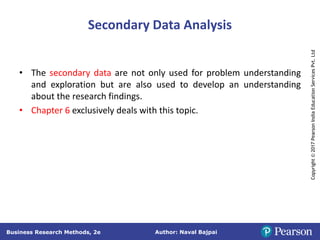 Author: Naval Bajpai
Business Research Methods, 2e
Copyright
©
2017
Pearson
India
Education
Services
Pvt.
Ltd
Secondary Data Analysis
• The secondary data are not only used for problem understanding
and exploration but are also used to develop an understanding
about the research findings.
• Chapter 6 exclusively deals with this topic.
 