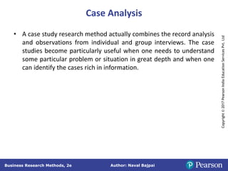 Author: Naval Bajpai
Business Research Methods, 2e
Copyright
©
2017
Pearson
India
Education
Services
Pvt.
Ltd
Case Analysis
• A case study research method actually combines the record analysis
and observations from individual and group interviews. The case
studies become particularly useful when one needs to understand
some particular problem or situation in great depth and when one
can identify the cases rich in information.
 