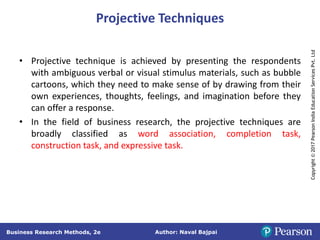 Author: Naval Bajpai
Business Research Methods, 2e
Copyright
©
2017
Pearson
India
Education
Services
Pvt.
Ltd
Projective Techniques
• Projective technique is achieved by presenting the respondents
with ambiguous verbal or visual stimulus materials, such as bubble
cartoons, which they need to make sense of by drawing from their
own experiences, thoughts, feelings, and imagination before they
can offer a response.
• In the field of business research, the projective techniques are
broadly classified as word association, completion task,
construction task, and expressive task.
 