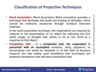 Author: Naval Bajpai
Business Research Methods, 2e
Copyright
©
2017
Pearson
India
Education
Services
Pvt.
Ltd
Classification of Projective Techniques
• Word Association: Word Association Word association provides a
technique that facilitates the study and shading of attitudes, which
cannot be ordinarily uncovered through standard interview
methods.
In the word association technique, the respondents are required to
respond to the presentation of an object by indicating the first
word, image, or thought that comes in his or her mind as a
response to that object.
• Completion Task : In a completion task, the respondent is
presented with an incomplete sentence, story, argument, or
conversation and asked to complete it. In the field of business
research, the two widely used completion task techniques are
sentence-completion task and story-completion task.
 