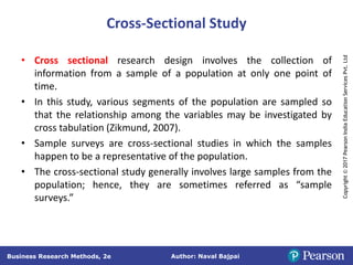 Author: Naval Bajpai
Business Research Methods, 2e
Copyright
©
2017
Pearson
India
Education
Services
Pvt.
Ltd
Cross-Sectional Study
• Cross sectional research design involves the collection of
information from a sample of a population at only one point of
time.
• In this study, various segments of the population are sampled so
that the relationship among the variables may be investigated by
cross tabulation (Zikmund, 2007).
• Sample surveys are cross-sectional studies in which the samples
happen to be a representative of the population.
• The cross-sectional study generally involves large samples from the
population; hence, they are sometimes referred as “sample
surveys.”
 