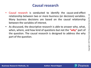 Author: Naval Bajpai
Business Research Methods, 2e
Copyright
©
2017
Pearson
India
Education
Services
Pvt.
Ltd
Causal research
• Causal research is conducted to identify the cause-and-effect
relationship between two or more business (or decision) variables.
Many business decisions are based on the causal relationship
between the variables of interest.
• As discussed, the descriptive research is able to answer who, what,
when, where, and how kind of questions but not the “why” part of
the question. The causal research is designed to address the why
part of the question.
 