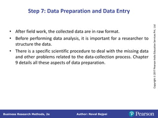 Author: Naval Bajpai
Business Research Methods, 2e
Copyright
©
2017
Pearson
India
Education
Services
Pvt.
Ltd
Step 7: Data Preparation and Data Entry
• After field work, the collected data are in raw format.
• Before performing data analysis, it is important for a researcher to
structure the data.
• There is a specific scientific procedure to deal with the missing data
and other problems related to the data-collection process. Chapter
9 details all these aspects of data preparation.
 
