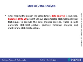 Author: Naval Bajpai
Business Research Methods, 2e
Copyright
©
2017
Pearson
India
Education
Services
Pvt.
Ltd
Step 8: Data Analysis
• After feeding the data in the spreadsheet, data analysis is launched.
Chapters 10 to 20 present various sophisticated statistical analytical
techniques to execute the data analysis exercise. These include
univariate statistical analysis, bivariate statistical analysis, and
multivariate statistical analysis.
 