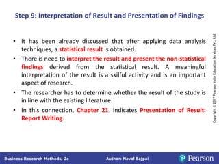 Author: Naval Bajpai
Business Research Methods, 2e
Copyright
©
2017
Pearson
India
Education
Services
Pvt.
Ltd
Step 9: Interpretation of Result and Presentation of Findings
• It has been already discussed that after applying data analysis
techniques, a statistical result is obtained.
• There is need to interpret the result and present the non-statistical
findings derived from the statistical result. A meaningful
interpretation of the result is a skilful activity and is an important
aspect of research.
• The researcher has to determine whether the result of the study is
in line with the existing literature.
• In this connection, Chapter 21, indicates Presentation of Result:
Report Writing.
 