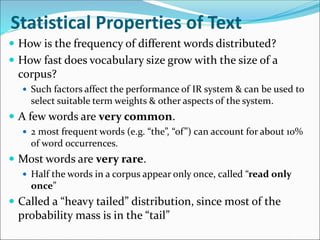 Statistical Properties of Text
 How is the frequency of different words distributed?
 How fast does vocabulary size grow with the size of a
corpus?
 Such factors affect the performance of IR system & can be used to
select suitable term weights & other aspects of the system.
 A few words are very common.
 2 most frequent words (e.g. “the”, “of”) can account for about 10%
of word occurrences.
 Most words are very rare.
 Half the words in a corpus appear only once, called “read only
once”
 Called a “heavy tailed” distribution, since most of the
probability mass is in the “tail”
 