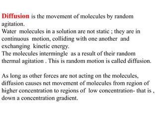 Diffusion is the movement of molecules by random
agitation.
Water molecules in a solution are not static ; they are in
continuous motion, colliding with one another and
exchanging kinetic energy.
The molecules intermingle as a result of their random
thermal agitation . This is random motion is called diffusion.
As long as other forces are not acting on the molecules,
diffusion causes net movement of molecules from region of
higher concentration to regions of low concentration- that is ,
down a concentration gradient.
 