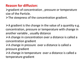 Reason for diffusion:
gradient of concentration , pressure or temperature
size of the Particle.
The steepness of the concentration gradient.
A gradient is the change in the value of a quantity e.g.
concentration, pressure or temperature with change in
another variable , usually distance
A change in concentration over a distance is called a
concentration gradient
A change in pressure over a distance is called a
pressure gradient
A change in temperature over a distance is called a
temperature gradient
 
