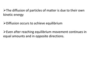 The diffusion of particles of matter is due to their own
kinetic energy
Diffusion occurs to achieve equilibrium
Even after reaching equilibrium movement continues in
equal amounts and in opposite directions.
 