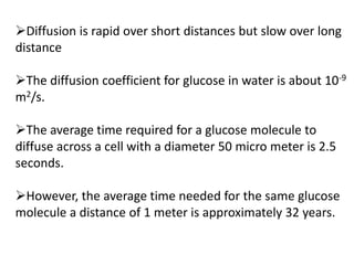 Diffusion is rapid over short distances but slow over long
distance
The diffusion coefficient for glucose in water is about 10-9
m2/s.
The average time required for a glucose molecule to
diffuse across a cell with a diameter 50 micro meter is 2.5
seconds.
However, the average time needed for the same glucose
molecule a distance of 1 meter is approximately 32 years.
 