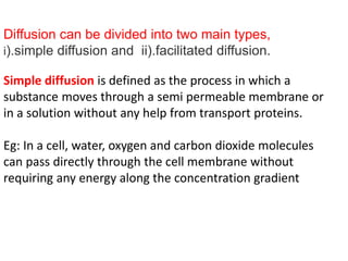 Diffusion can be divided into two main types,
i).simple diffusion and ii).facilitated diffusion.
Simple diffusion is defined as the process in which a
substance moves through a semi permeable membrane or
in a solution without any help from transport proteins.
Eg: In a cell, water, oxygen and carbon dioxide molecules
can pass directly through the cell membrane without
requiring any energy along the concentration gradient
 