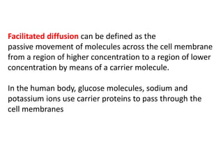 Facilitated diffusion can be defined as the
passive movement of molecules across the cell membrane
from a region of higher concentration to a region of lower
concentration by means of a carrier molecule.
In the human body, glucose molecules, sodium and
potassium ions use carrier proteins to pass through the
cell membranes
 