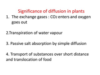 Significance of diffusion in plants
1. The exchange gases : CO2 enters and oxygen
goes out
2.Transpiration of water vapour
3. Passive salt absorption by simple diffusion
4. Transport of substances over short distance
and translocation of food
 