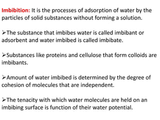 Imbibition: It is the processes of adsorption of water by the
particles of solid substances without forming a solution.
The substance that imbibes water is called imbibant or
adsorbent and water imbibed is called imbibate.
Substances like proteins and cellulose that form colloids are
imbibants.
Amount of water imbibed is determined by the degree of
cohesion of molecules that are independent.
The tenacity with which water molecules are held on an
imbibing surface is function of their water potential.
 