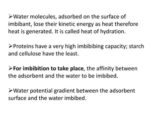 Water molecules, adsorbed on the surface of
imbibant, lose their kinetic energy as heat therefore
heat is generated. It is called heat of hydration.
Proteins have a very high imbibibing capacity; starch
and cellulose have the least.
For imbibition to take place, the affinity between
the adsorbent and the water to be imbibed.
Water potential gradient between the adsorbent
surface and the water imbibed.
 