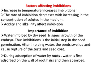 Factors affecting imbibitions
Increase in temperature increases imbibitions
The rate of imbibition decreases with increasing in the
concentration of solutes in the medium.
Acidity and alkalinity affect imbibition
Importance of Imbibition
Water imbibed by dry seed triggers growth of the
embryo. Thus imbibitions is the initial step in the seed
germination. After imbibing water, the seeds swellup and
cause rupture of the testa and seed coat.
During adsorption of water by roots , water is first
adsorbed on the wall of root hairs and then absorbed.
 