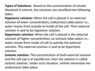 Types of Solutions: Based on the concentration of solutes
dissolved in solvent, the solutions are classified into following
types.
Hypotonic solution: When the cell is placed in an external
solution of lower concentration, endosmosis takes place i.e.,
water moves from outside to inside of the cell. Then external
solution is said to be hypotonic solution.
Hypertonic solution: When the cell is placed in the external
solution of higher concentration, ex-osmosis takes place i.e.,
water moves from inside of cell to outside the external
solution. This external solution is said to be hypertonic
solution.
Isotonic solution: The concentration of both external solution
and the cell sap is at equilibrium, then the solution is called
isotonic solution. Under such situation, neither exosmosis nor
endosmosis takes place.
 
