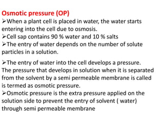 Osmotic pressure (OP)
When a plant cell is placed in water, the water starts
entering into the cell due to osmosis.
Cell sap contains 90 % water and 10 % salts
The entry of water depends on the number of solute
particles in a solution.
The entry of water into the cell develops a pressure.
The pressure that develops in solution when it is separated
from the solvent by a semi permeable membrane is called
is termed as osmotic pressure.
Osmotic pressure is the extra pressure applied on the
solution side to prevent the entry of solvent ( water)
through semi permeable membrane
 