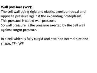 Wall pressure (WP):
The cell wall being rigid and elastic, exerts an equal and
opposite pressure against the expanding protoplasm.
This pressure is called wall pressure.
So wall pressure is the pressure exerted by the cell wall
against turgor pressure.
In a cell which is fully turgid and attained normal size and
shape, TP= WP
 