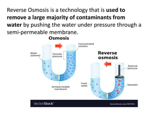 Reverse Osmosis is a technology that is used to
remove a large majority of contaminants from
water by pushing the water under pressure through a
semi-permeable membrane.
 