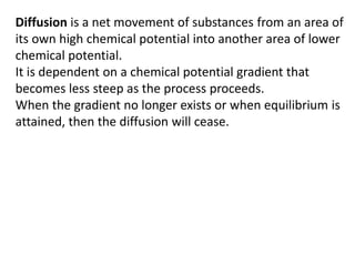 Diffusion is a net movement of substances from an area of
its own high chemical potential into another area of lower
chemical potential.
It is dependent on a chemical potential gradient that
becomes less steep as the process proceeds.
When the gradient no longer exists or when equilibrium is
attained, then the diffusion will cease.
 