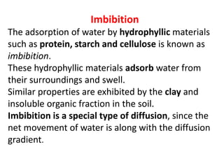 Imbibition
The adsorption of water by hydrophyllic materials
such as protein, starch and cellulose is known as
imbibition.
These hydrophyllic materials adsorb water from
their surroundings and swell.
Similar properties are exhibited by the clay and
insoluble organic fraction in the soil.
Imbibition is a special type of diffusion, since the
net movement of water is along with the diffusion
gradient.
 