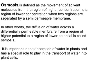 Osmosis is defined as the movement of solvent
molecules from the region of higher concentration to a
region of lower concentration when two regions are
separated by a semi permeable membrane.
In other words, the diffusion of water across a
differentially permeable membrane from a region of
higher potential to a region of lower potential is called
osmosis.
It is important in the absorption of water in plants and
has a special role to play in the transport of water into
plant cells.
 